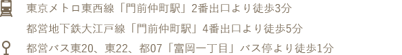 東京メトロ東西線「門前仲町駅」2番出口より徒歩3分、都営地下鉄大江戸線「門前仲町駅」4番出口より徒歩5分、 「富岡一丁目」バス停より徒歩1分